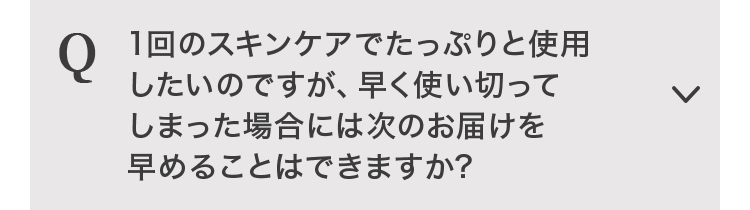 １回のスキンケアでたっぷりと使用したいのですが、早く使い切ってしまった場合には次のお届けを早めることはできますか？