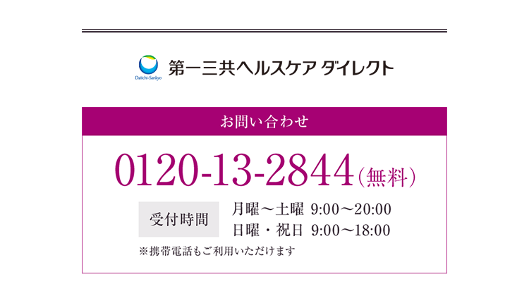第一三共ヘルスケアダイレクト お問い合わせ 0120-13-2844（無料） 受付時間 月曜〜土曜 9:00〜20:00 日曜・祝日 9:00〜18:00 ※携帯電話もご利用いただけます
